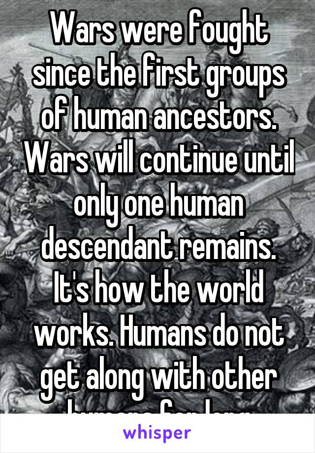 Wars were fought since the first groups of human ancestors. Wars will continue until only one human descendant remains. It's how the world works. Humans do not get along with other humans for long