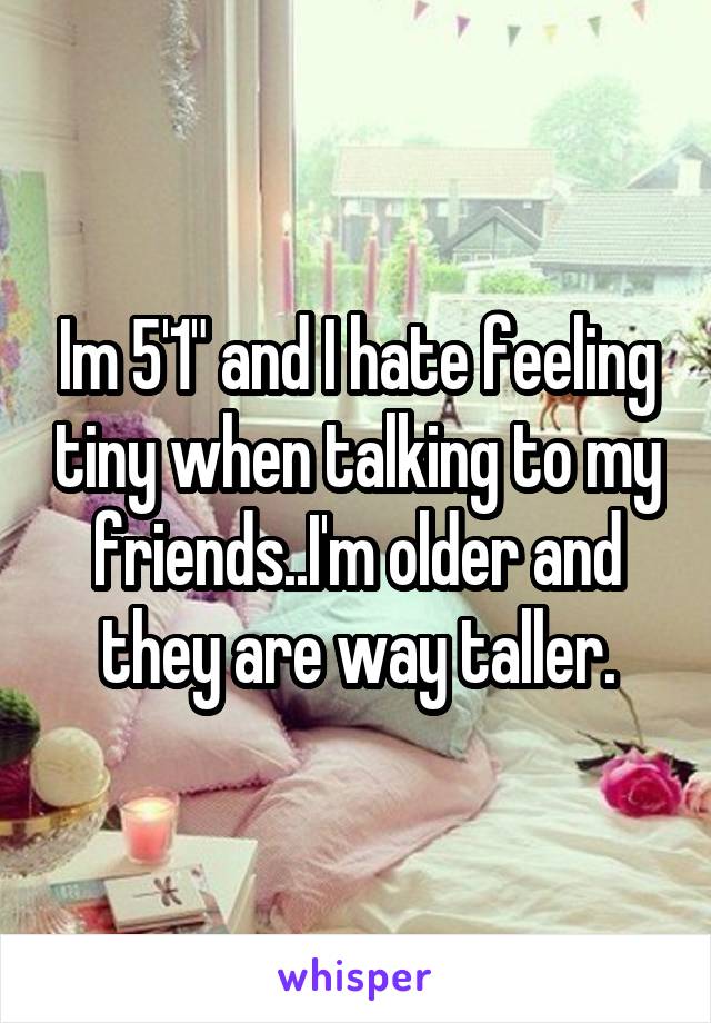 Im 5'1" and I hate feeling tiny when talking to my friends..I'm older and they are way taller.