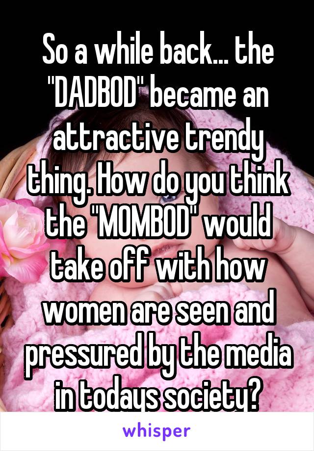 So a while back... the "DADBOD" became an attractive trendy thing. How do you think the "MOMBOD" would take off with how women are seen and pressured by the media in todays society?