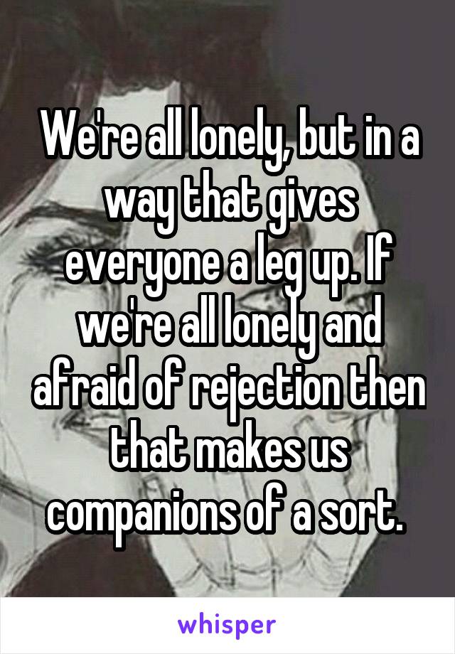 We're all lonely, but in a way that gives everyone a leg up. If we're all lonely and afraid of rejection then that makes us companions of a sort. 