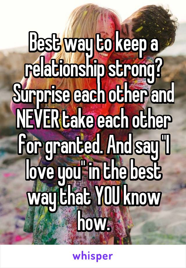 Best way to keep a relationship strong? Surprise each other and NEVER take each other for granted. And say "I love you" in the best way that YOU know how.