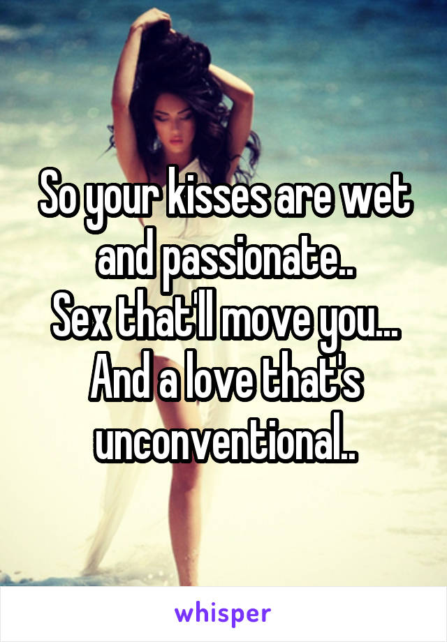 So your kisses are wet and passionate..
Sex that'll move you...
And a love that's unconventional..