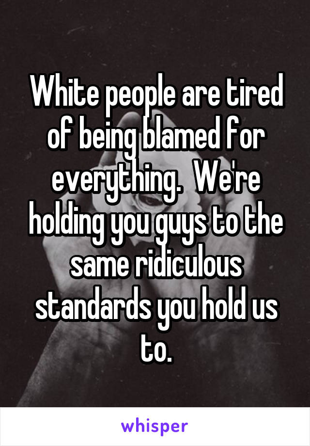 White people are tired of being blamed for everything.  We're holding you guys to the same ridiculous standards you hold us to.