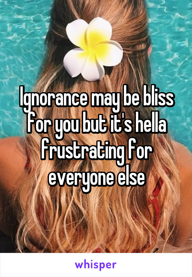 Ignorance may be bliss for you but it's hella frustrating for everyone else