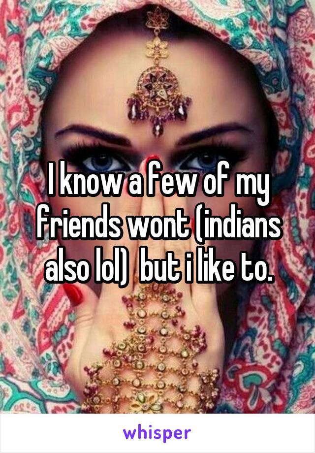 I know a few of my friends wont (indians also lol)  but i like to.