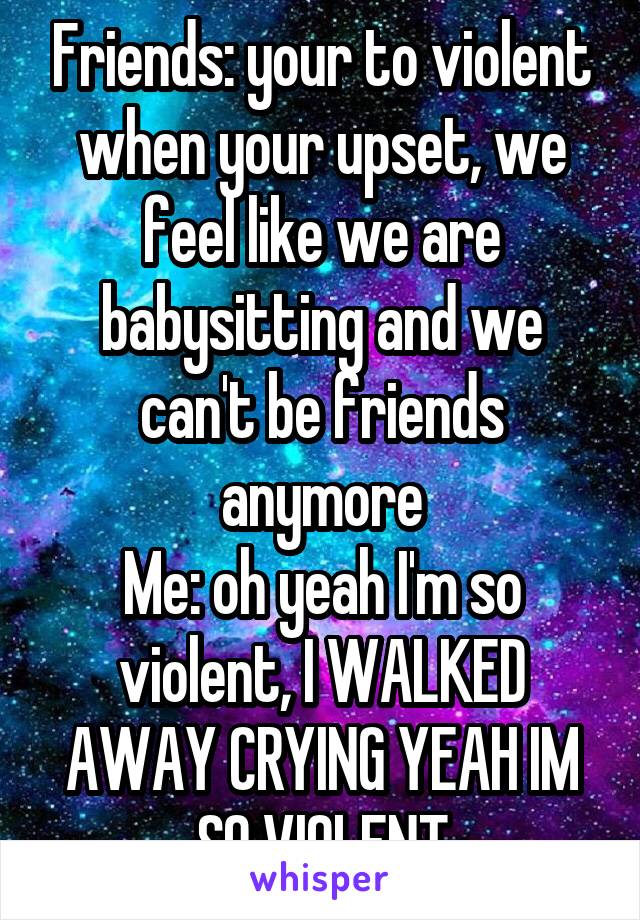 Friends: your to violent when your upset, we feel like we are babysitting and we can't be friends anymore
Me: oh yeah I'm so violent, I WALKED AWAY CRYING YEAH IM SO VIOLENT