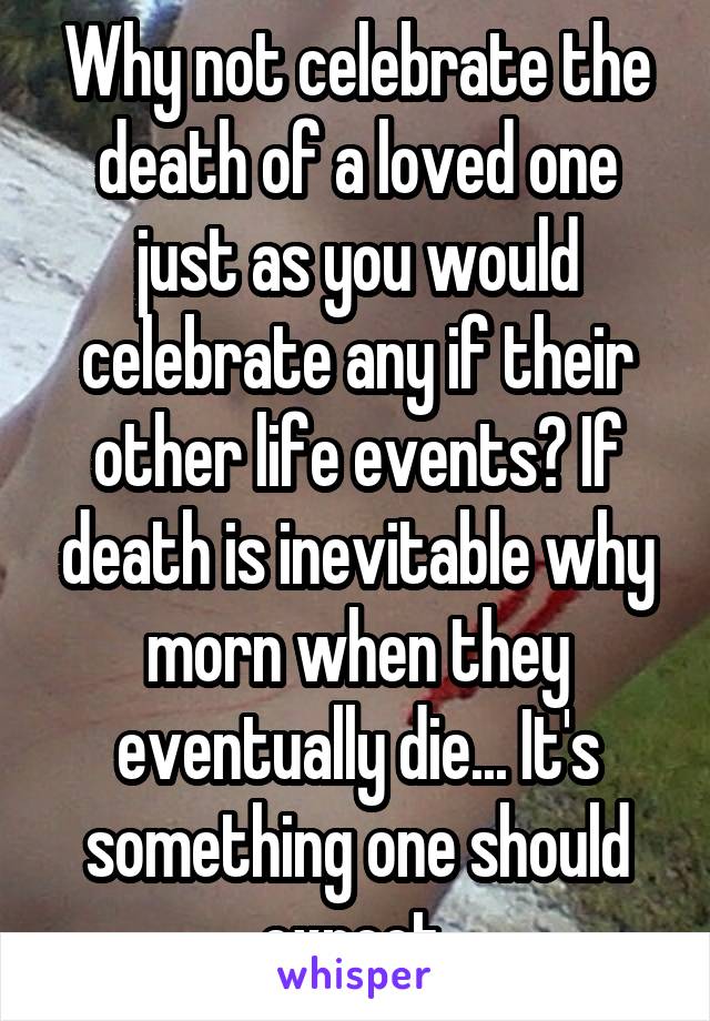 Why not celebrate the death of a loved one just as you would celebrate any if their other life events? If death is inevitable why morn when they eventually die... It's something one should expect 