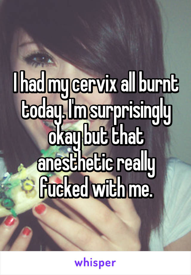 I had my cervix all burnt today. I'm surprisingly okay but that anesthetic really fucked with me.