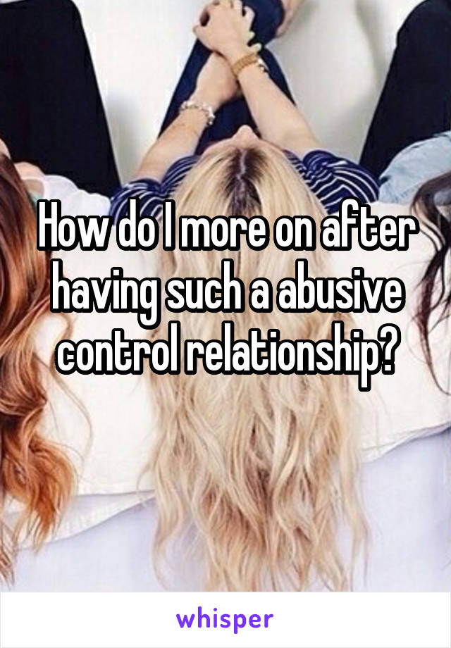 How do I more on after having such a abusive control relationship?
