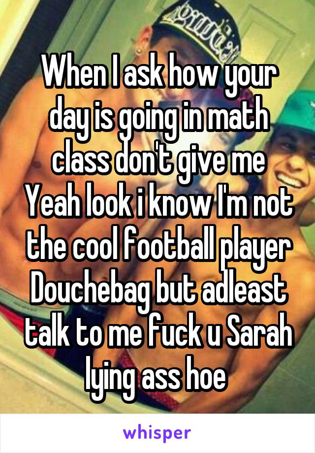 When I ask how your day is going in math class don't give me Yeah look i know I'm not the cool football player Douchebag but adleast talk to me fuck u Sarah lying ass hoe 