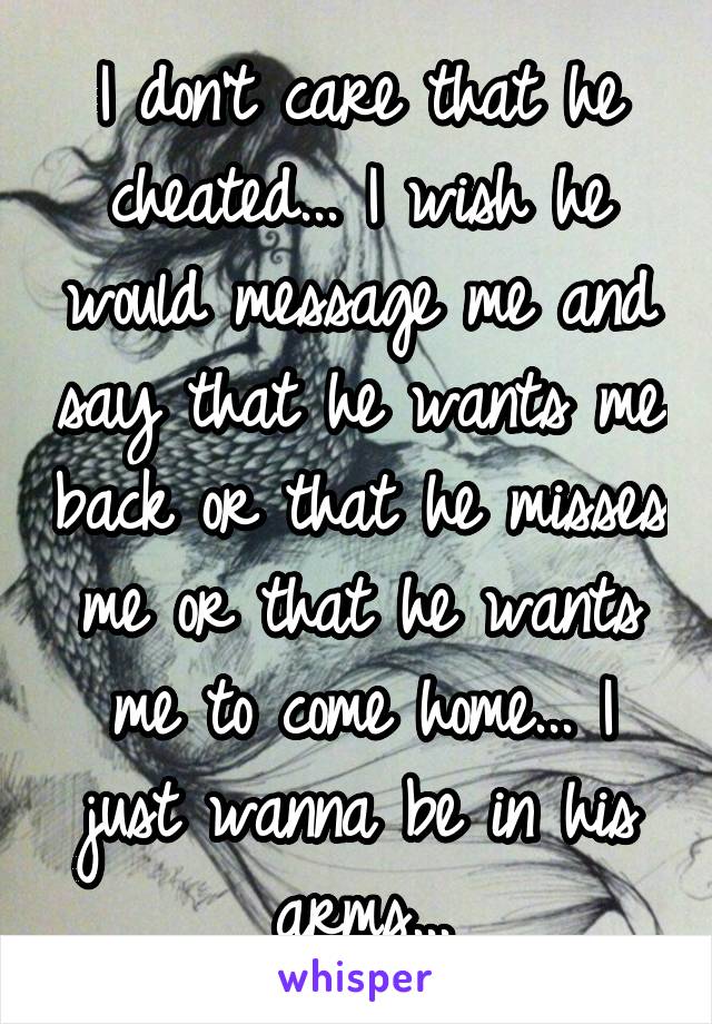 I don't care that he cheated... I wish he would message me and say that he wants me back or that he misses me or that he wants me to come home... I just wanna be in his arms...