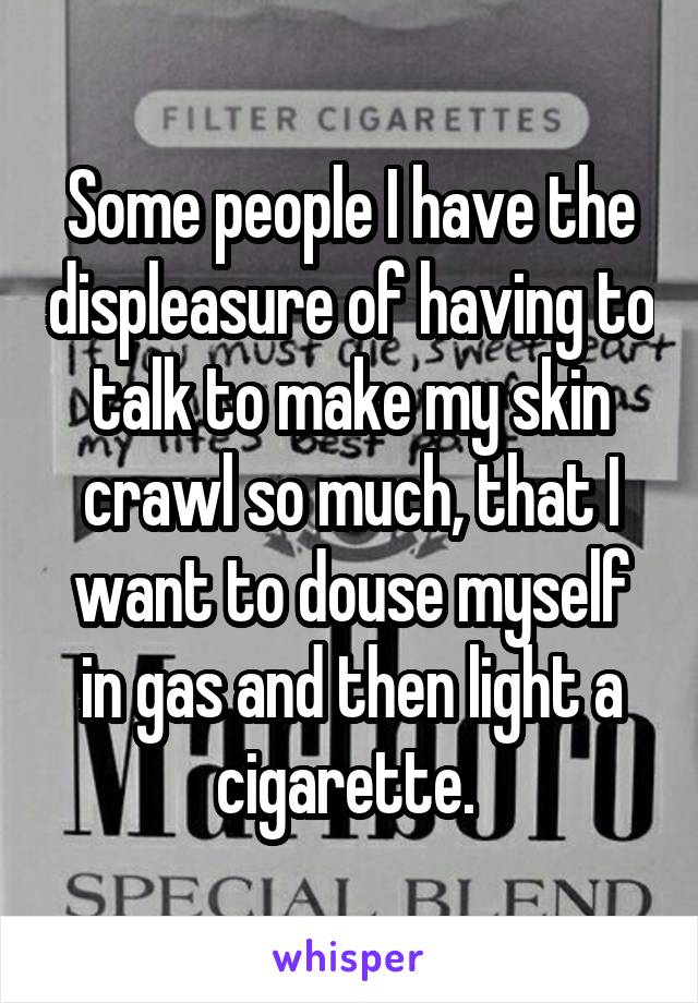 Some people I have the displeasure of having to talk to make my skin crawl so much, that I want to douse myself in gas and then light a cigarette. 