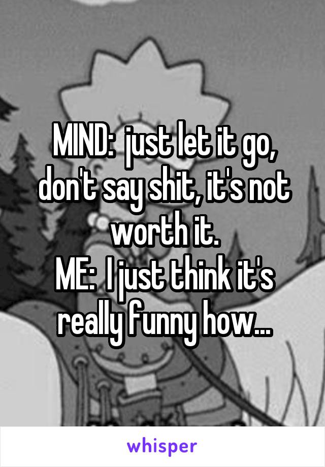 MIND:  just let it go, don't say shit, it's not worth it.
ME:  I just think it's really funny how...