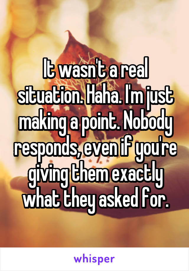 It wasn't a real situation. Haha. I'm just making a point. Nobody responds, even if you're giving them exactly what they asked for.