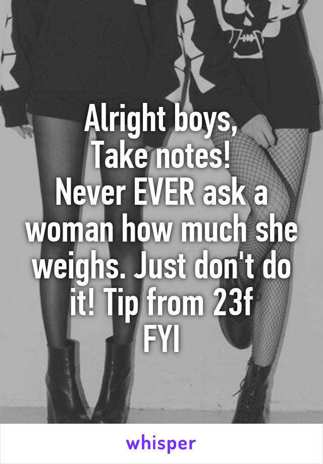 Alright boys,
Take notes!
Never EVER ask a woman how much she weighs. Just don't do it! Tip from 23f
FYI