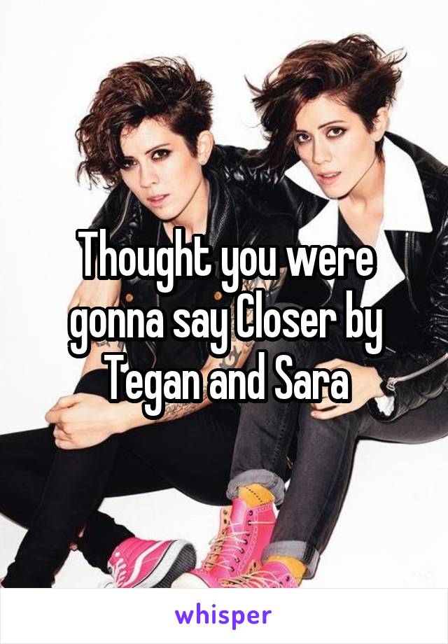 Thought you were gonna say Closer by Tegan and Sara