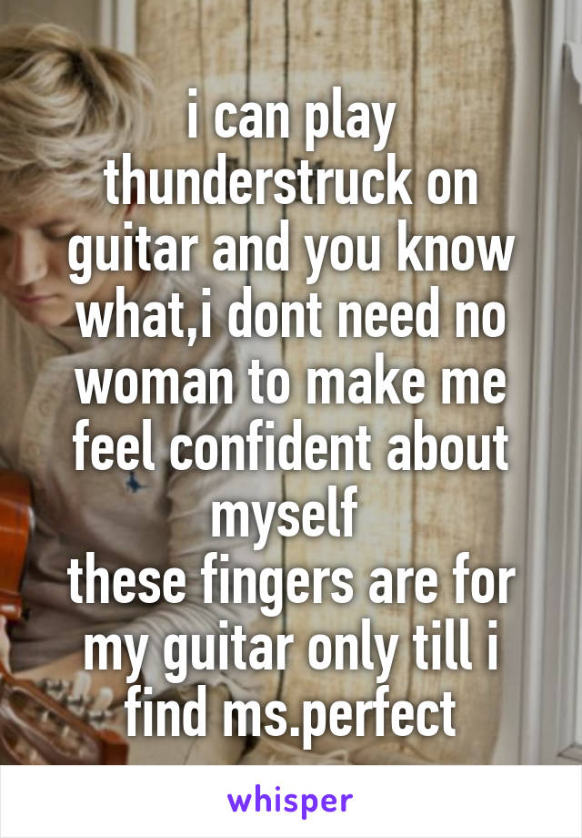 i can play thunderstruck on guitar and you know what,i dont need no woman to make me feel confident about myself 
these fingers are for my guitar only till i find ms.perfect