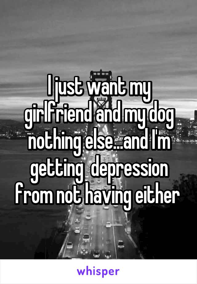 I just want my girlfriend and my dog nothing else...and I'm getting  depression from not having either 