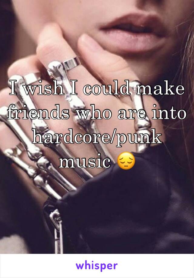 I wish I could make friends who are into hardcore/punk music 😔