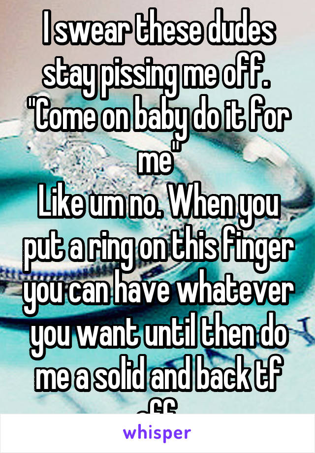 I swear these dudes stay pissing me off. 
"Come on baby do it for me"
Like um no. When you put a ring on this finger you can have whatever you want until then do me a solid and back tf off 