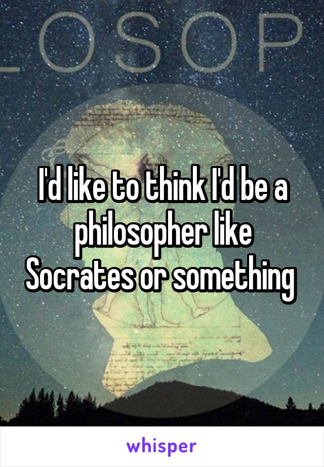 I'd like to think I'd be a philosopher like Socrates or something 