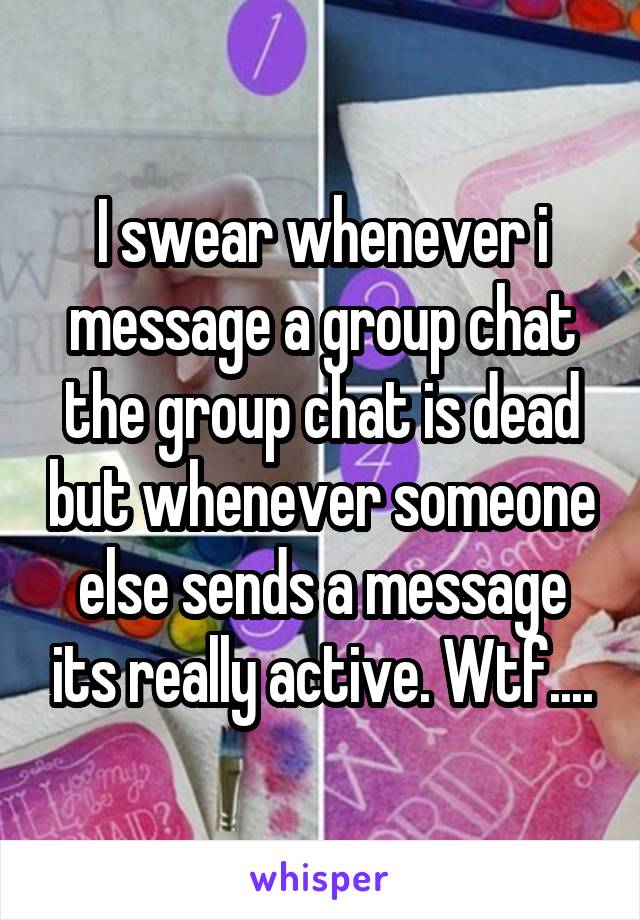 I swear whenever i message a group chat the group chat is dead but whenever someone else sends a message its really active. Wtf....