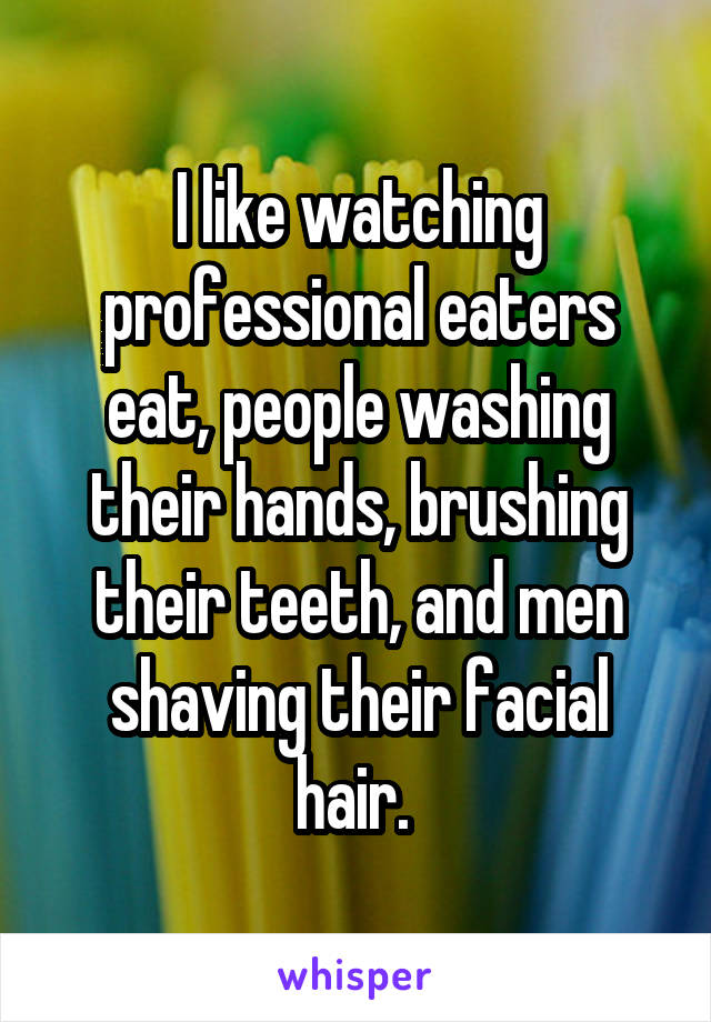 I like watching professional eaters eat, people washing their hands, brushing their teeth, and men shaving their facial hair. 