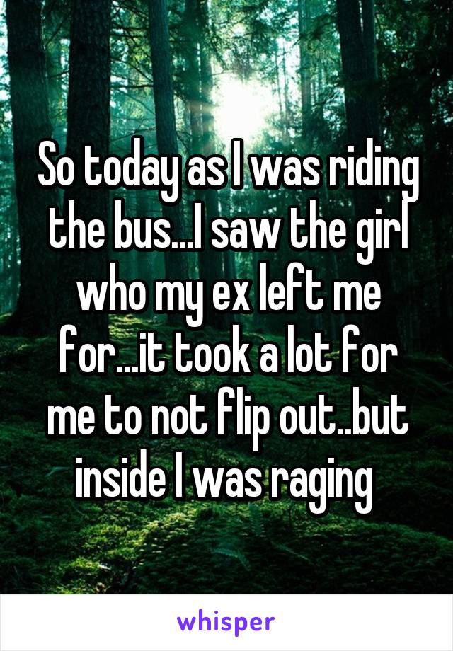 So today as I was riding the bus...I saw the girl who my ex left me for...it took a lot for me to not flip out..but inside I was raging 