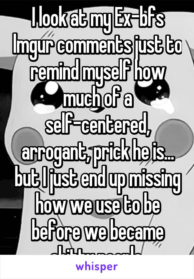 I look at my Ex-bfs Imgur comments just to remind myself how much of a self-centered, arrogant, prick he is... but I just end up missing how we use to be before we became shitty people.