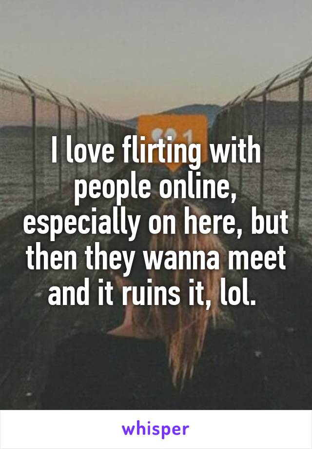 I love flirting with people online, especially on here, but then they wanna meet and it ruins it, lol. 