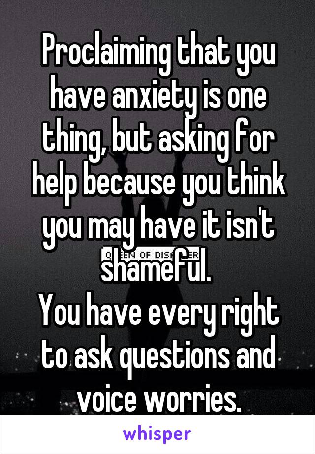 Proclaiming that you have anxiety is one thing, but asking for help because you think you may have it isn't shameful. 
You have every right to ask questions and voice worries.