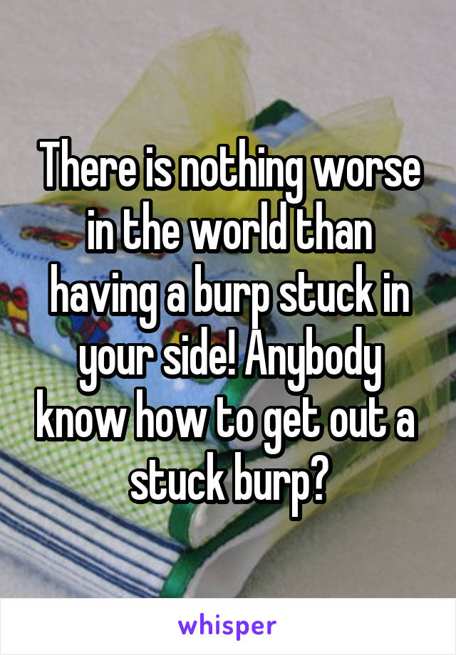 There is nothing worse in the world than having a burp stuck in your side! Anybody know how to get out a  stuck burp?