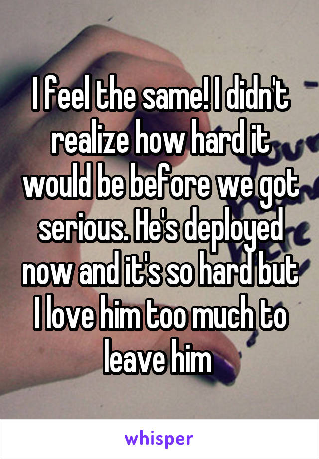 I feel the same! I didn't realize how hard it would be before we got serious. He's deployed now and it's so hard but I love him too much to leave him 