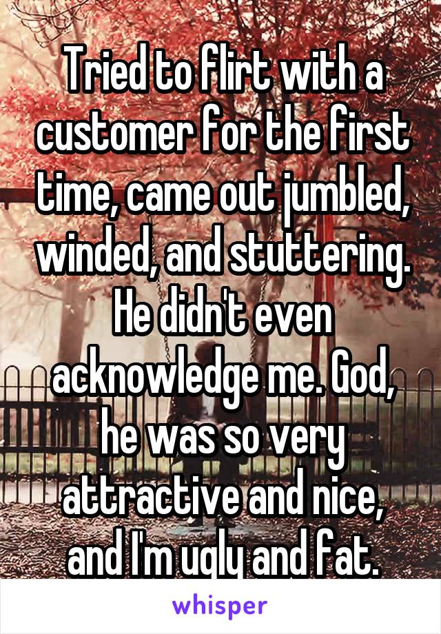 Tried to flirt with a customer for the first time, came out jumbled, winded, and stuttering. He didn't even acknowledge me. God, he was so very attractive and nice, and I'm ugly and fat.