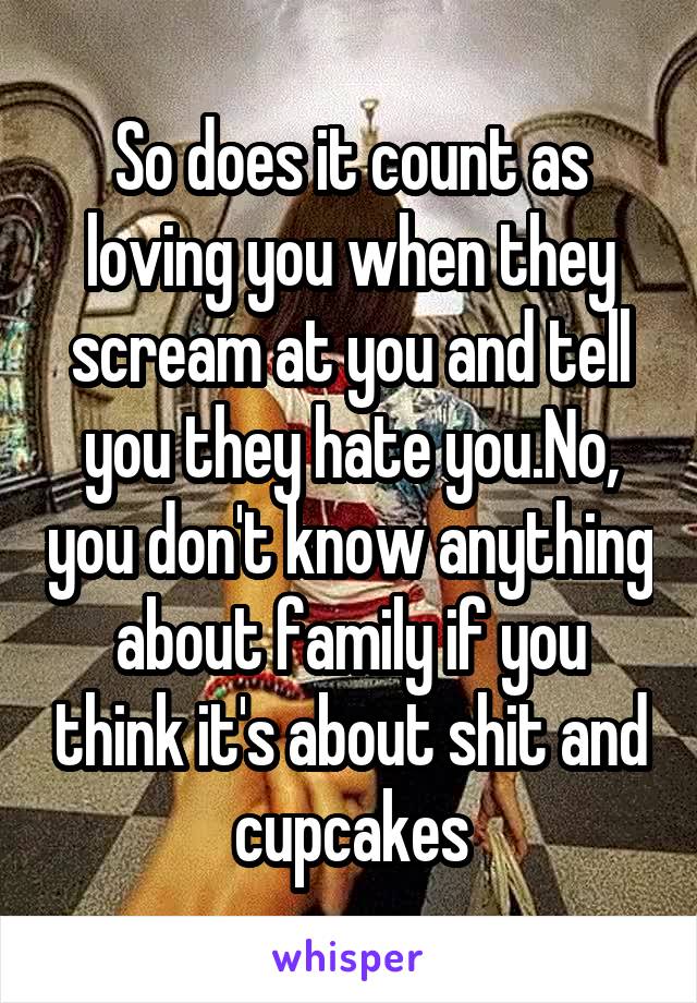 So does it count as loving you when they scream at you and tell you they hate you.No, you don't know anything about family if you think it's about shit and cupcakes