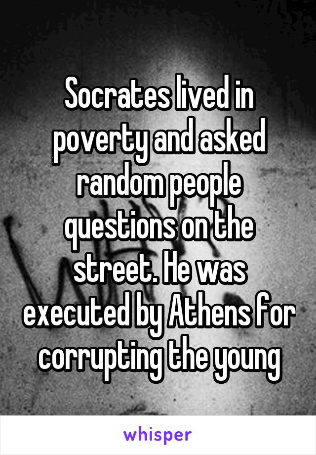 Socrates lived in poverty and asked random people questions on the street. He was executed by Athens for corrupting the young