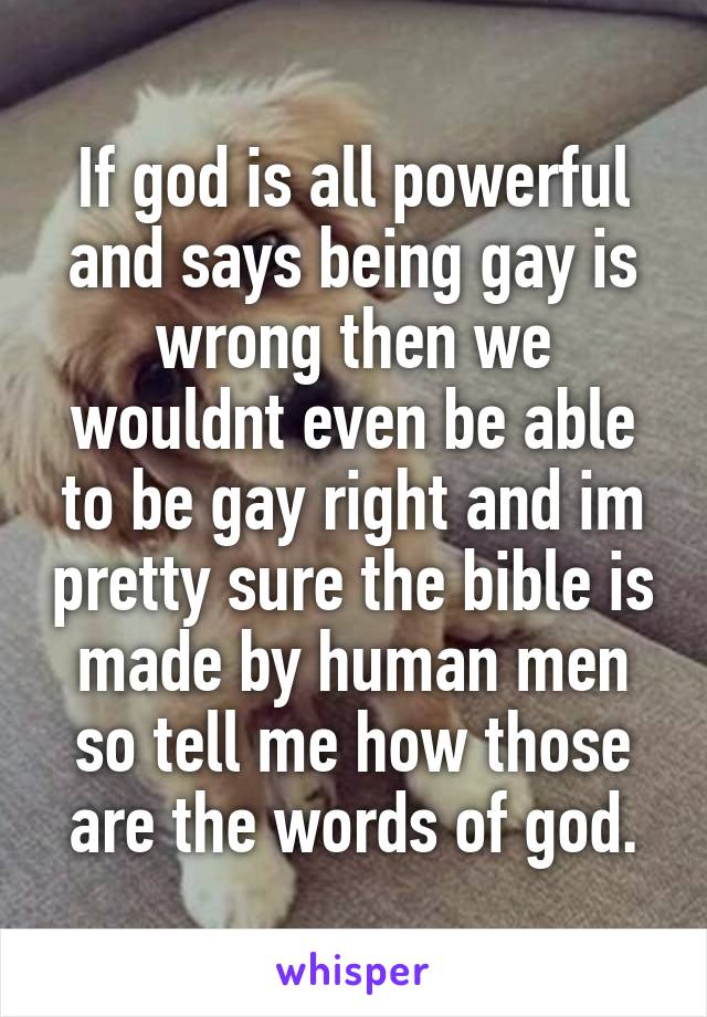 If god is all powerful and says being gay is wrong then we wouldnt even be able to be gay right and im pretty sure the bible is made by human men so tell me how those are the words of god.