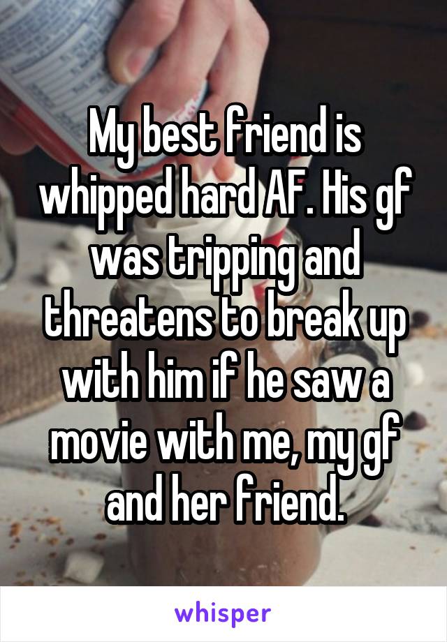 My best friend is whipped hard AF. His gf was tripping and threatens to break up with him if he saw a movie with me, my gf and her friend.