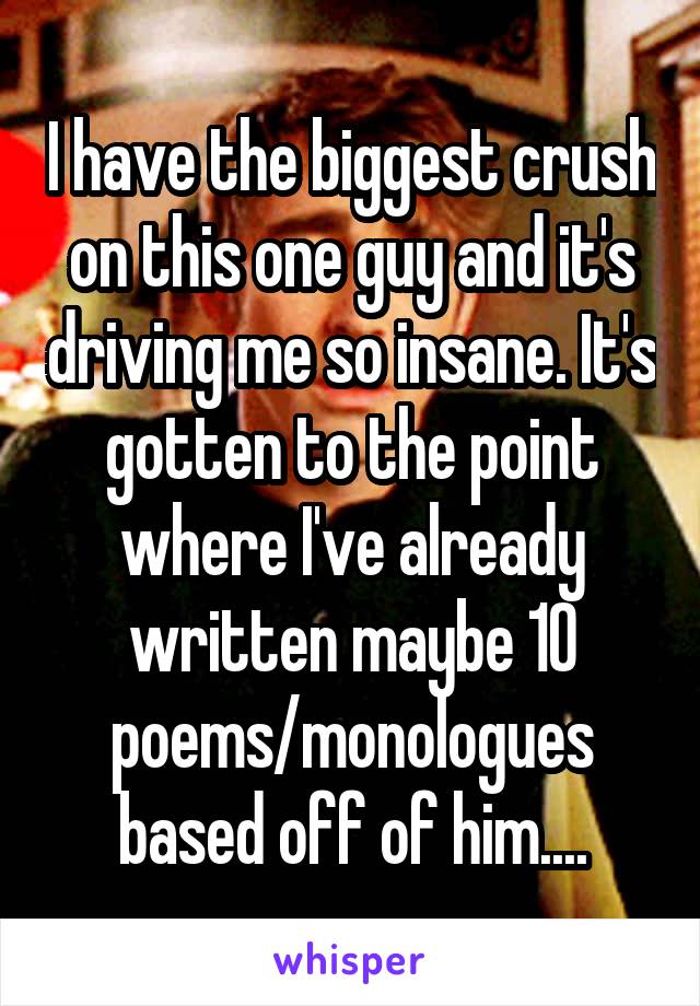 I have the biggest crush on this one guy and it's driving me so insane. It's gotten to the point where I've already written maybe 10 poems/monologues based off of him....