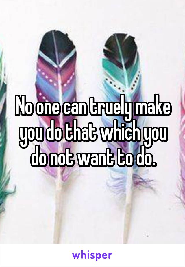 No one can truely make you do that which you do not want to do.