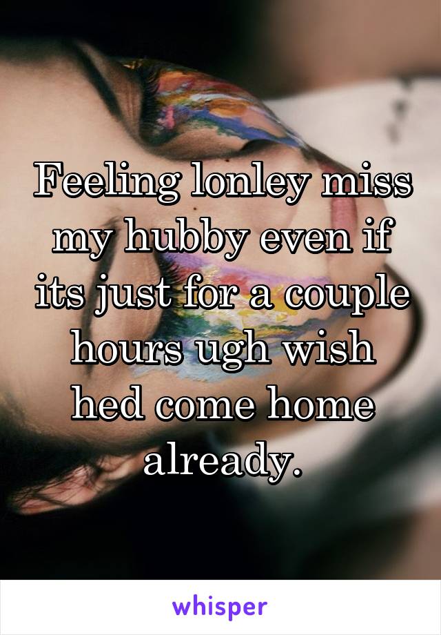 Feeling lonley miss my hubby even if its just for a couple hours ugh wish hed come home already.