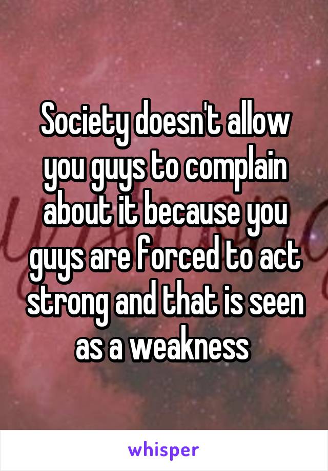 Society doesn't allow you guys to complain about it because you guys are forced to act strong and that is seen as a weakness 