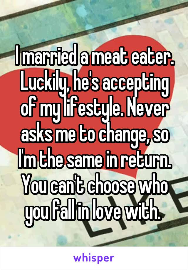 I married a meat eater. Luckily, he's accepting of my lifestyle. Never asks me to change, so I'm the same in return. You can't choose who you fall in love with. 