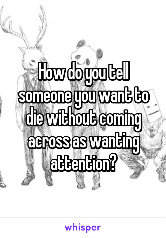 How do you tell someone you want to die without coming across as wanting attention?