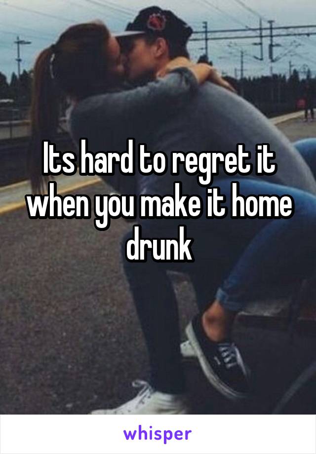 Its hard to regret it when you make it home drunk
