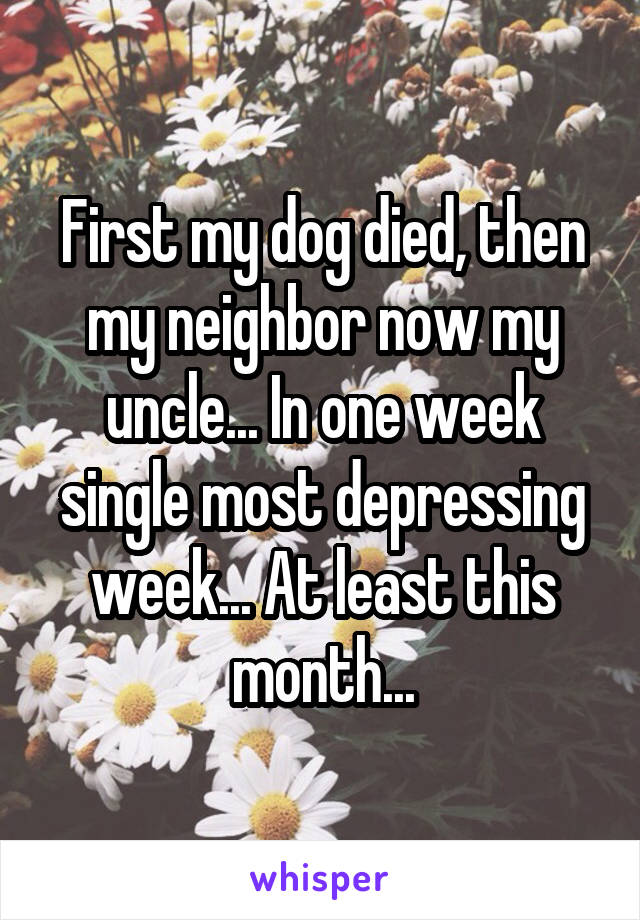 First my dog died, then my neighbor now my uncle... In one week single most depressing week... At least this month...