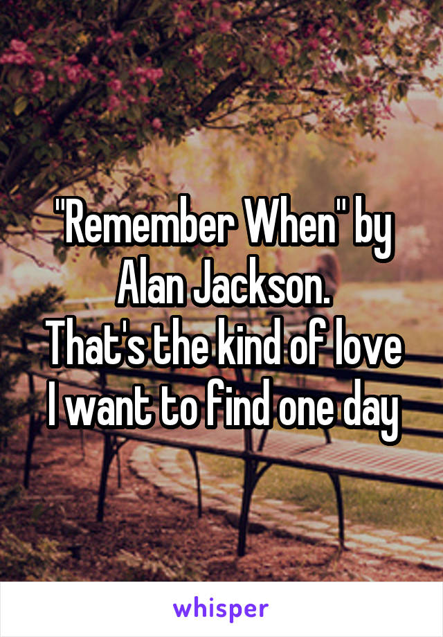 "Remember When" by Alan Jackson.
That's the kind of love I want to find one day