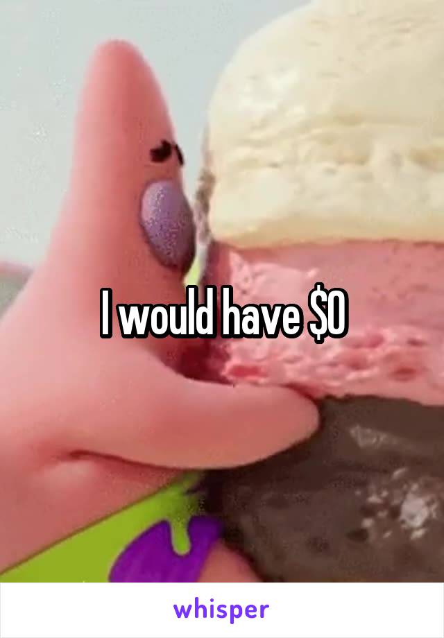 I would have $0