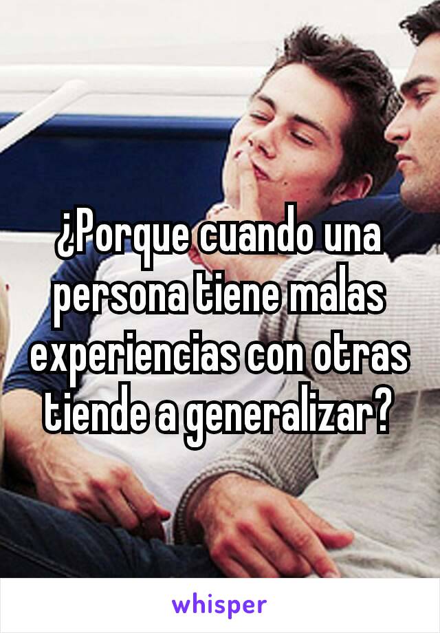 ¿Porque cuando una persona tiene malas experiencias con otras tiende a generalizar?