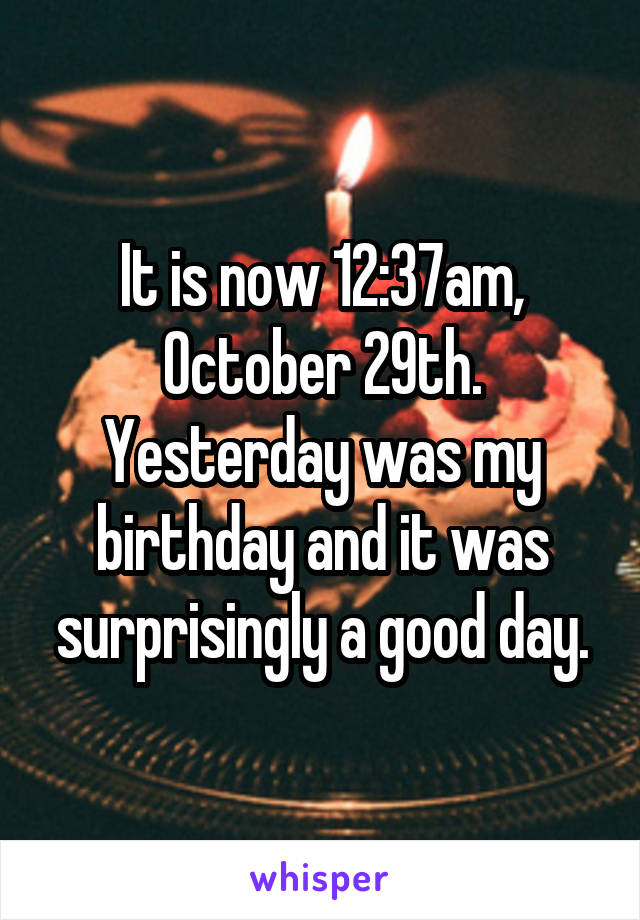 It is now 12:37am, October 29th. Yesterday was my birthday and it was surprisingly a good day.